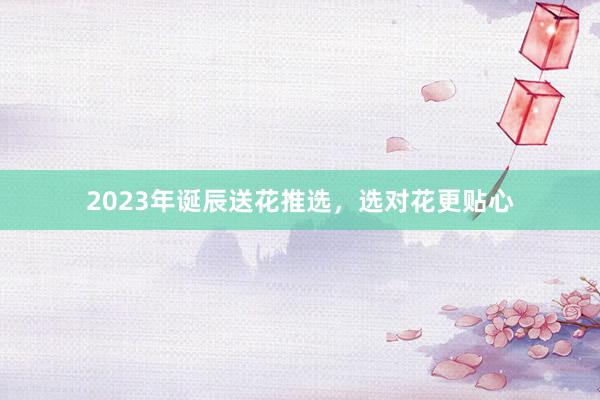 2023年诞辰送花推选，选对花更贴心